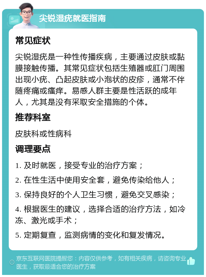 尖锐湿疣就医指南 常见症状 尖锐湿疣是一种性传播疾病，主要通过皮肤或黏膜接触传播。其常见症状包括生殖器或肛门周围出现小疣、凸起皮肤或小泡状的皮疹，通常不伴随疼痛或瘙痒。易感人群主要是性活跃的成年人，尤其是没有采取安全措施的个体。 推荐科室 皮肤科或性病科 调理要点 1. 及时就医，接受专业的治疗方案； 2. 在性生活中使用安全套，避免传染给他人； 3. 保持良好的个人卫生习惯，避免交叉感染； 4. 根据医生的建议，选择合适的治疗方法，如冷冻、激光或手术； 5. 定期复查，监测病情的变化和复发情况。