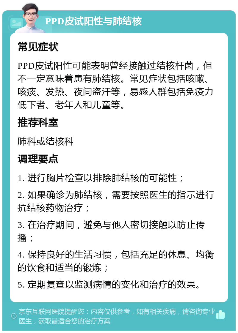 PPD皮试阳性与肺结核 常见症状 PPD皮试阳性可能表明曾经接触过结核杆菌，但不一定意味着患有肺结核。常见症状包括咳嗽、咳痰、发热、夜间盗汗等，易感人群包括免疫力低下者、老年人和儿童等。 推荐科室 肺科或结核科 调理要点 1. 进行胸片检查以排除肺结核的可能性； 2. 如果确诊为肺结核，需要按照医生的指示进行抗结核药物治疗； 3. 在治疗期间，避免与他人密切接触以防止传播； 4. 保持良好的生活习惯，包括充足的休息、均衡的饮食和适当的锻炼； 5. 定期复查以监测病情的变化和治疗的效果。