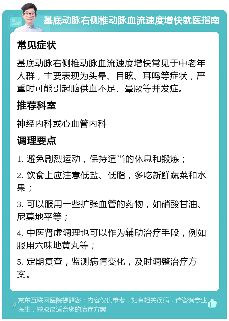 基底动脉右侧椎动脉血流速度增快就医指南 常见症状 基底动脉右侧椎动脉血流速度增快常见于中老年人群，主要表现为头晕、目眩、耳鸣等症状，严重时可能引起脑供血不足、晕厥等并发症。 推荐科室 神经内科或心血管内科 调理要点 1. 避免剧烈运动，保持适当的休息和锻炼； 2. 饮食上应注意低盐、低脂，多吃新鲜蔬菜和水果； 3. 可以服用一些扩张血管的药物，如硝酸甘油、尼莫地平等； 4. 中医肾虚调理也可以作为辅助治疗手段，例如服用六味地黄丸等； 5. 定期复查，监测病情变化，及时调整治疗方案。