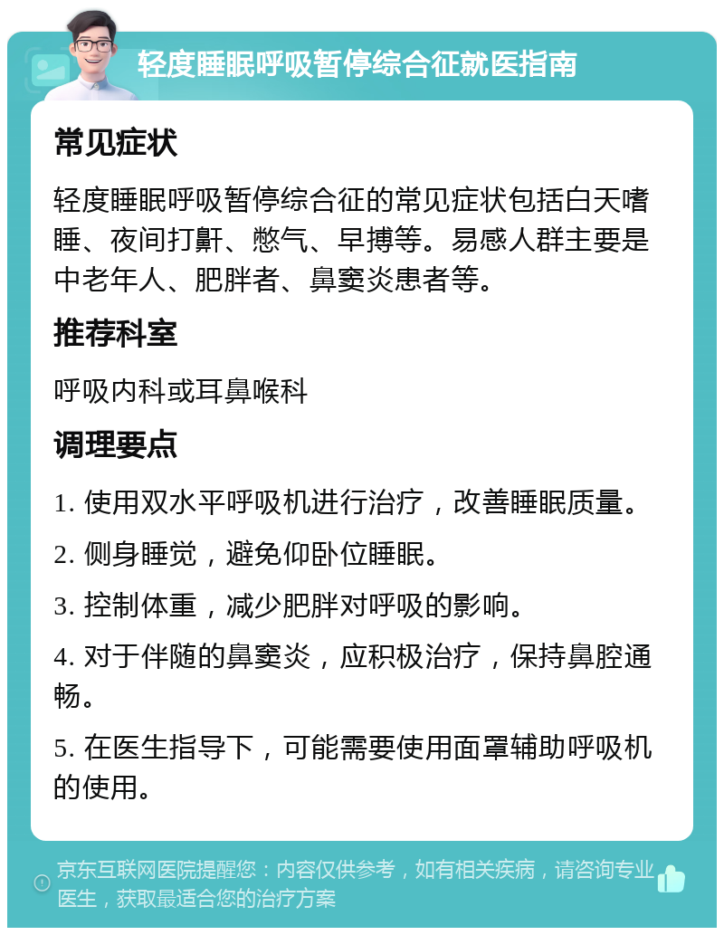 轻度睡眠呼吸暂停综合征就医指南 常见症状 轻度睡眠呼吸暂停综合征的常见症状包括白天嗜睡、夜间打鼾、憋气、早搏等。易感人群主要是中老年人、肥胖者、鼻窦炎患者等。 推荐科室 呼吸内科或耳鼻喉科 调理要点 1. 使用双水平呼吸机进行治疗，改善睡眠质量。 2. 侧身睡觉，避免仰卧位睡眠。 3. 控制体重，减少肥胖对呼吸的影响。 4. 对于伴随的鼻窦炎，应积极治疗，保持鼻腔通畅。 5. 在医生指导下，可能需要使用面罩辅助呼吸机的使用。