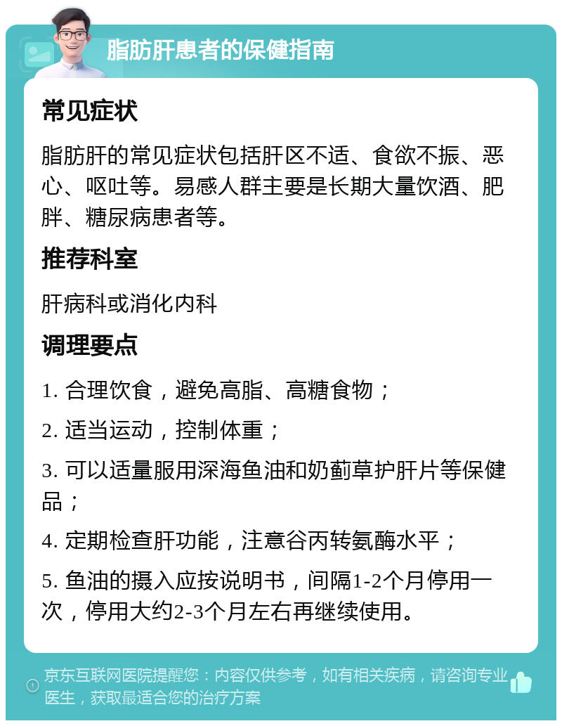 脂肪肝患者的保健指南 常见症状 脂肪肝的常见症状包括肝区不适、食欲不振、恶心、呕吐等。易感人群主要是长期大量饮酒、肥胖、糖尿病患者等。 推荐科室 肝病科或消化内科 调理要点 1. 合理饮食，避免高脂、高糖食物； 2. 适当运动，控制体重； 3. 可以适量服用深海鱼油和奶蓟草护肝片等保健品； 4. 定期检查肝功能，注意谷丙转氨酶水平； 5. 鱼油的摄入应按说明书，间隔1-2个月停用一次，停用大约2-3个月左右再继续使用。