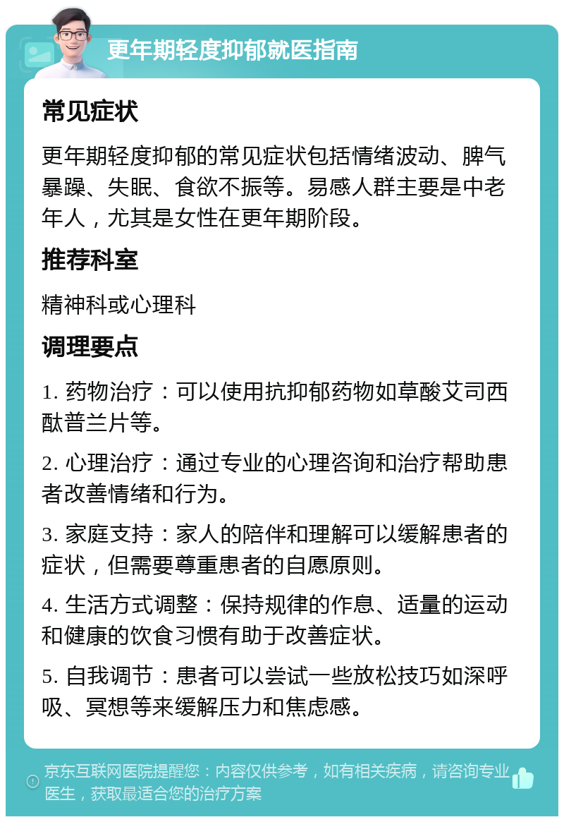 更年期轻度抑郁就医指南 常见症状 更年期轻度抑郁的常见症状包括情绪波动、脾气暴躁、失眠、食欲不振等。易感人群主要是中老年人，尤其是女性在更年期阶段。 推荐科室 精神科或心理科 调理要点 1. 药物治疗：可以使用抗抑郁药物如草酸艾司西酞普兰片等。 2. 心理治疗：通过专业的心理咨询和治疗帮助患者改善情绪和行为。 3. 家庭支持：家人的陪伴和理解可以缓解患者的症状，但需要尊重患者的自愿原则。 4. 生活方式调整：保持规律的作息、适量的运动和健康的饮食习惯有助于改善症状。 5. 自我调节：患者可以尝试一些放松技巧如深呼吸、冥想等来缓解压力和焦虑感。