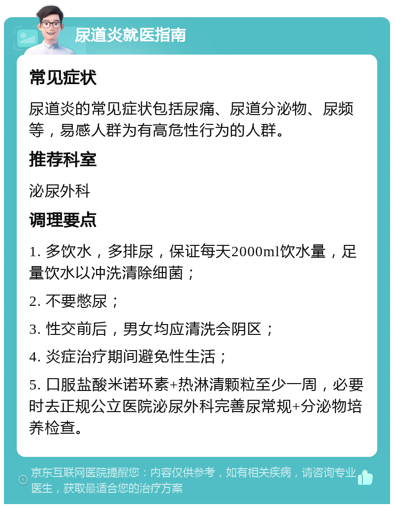 尿道炎就医指南 常见症状 尿道炎的常见症状包括尿痛、尿道分泌物、尿频等，易感人群为有高危性行为的人群。 推荐科室 泌尿外科 调理要点 1. 多饮水，多排尿，保证每天2000ml饮水量，足量饮水以冲洗清除细菌； 2. 不要憋尿； 3. 性交前后，男女均应清洗会阴区； 4. 炎症治疗期间避免性生活； 5. 口服盐酸米诺环素+热淋清颗粒至少一周，必要时去正规公立医院泌尿外科完善尿常规+分泌物培养检查。