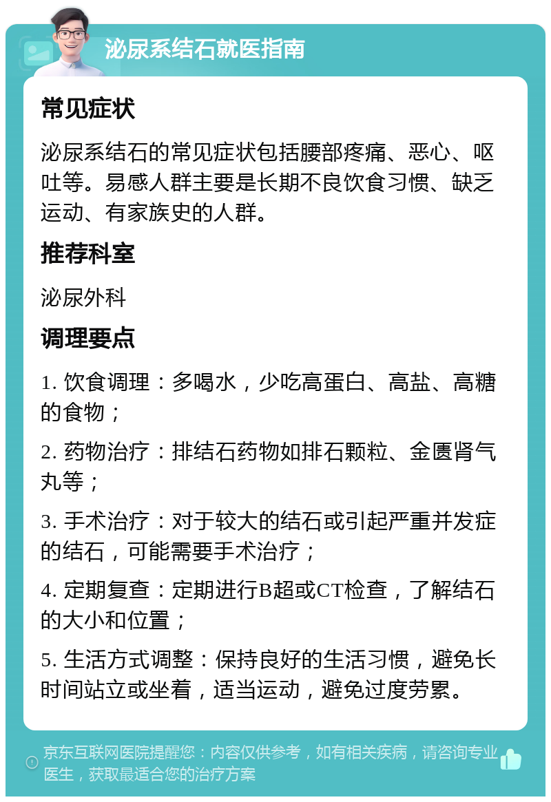 泌尿系结石就医指南 常见症状 泌尿系结石的常见症状包括腰部疼痛、恶心、呕吐等。易感人群主要是长期不良饮食习惯、缺乏运动、有家族史的人群。 推荐科室 泌尿外科 调理要点 1. 饮食调理：多喝水，少吃高蛋白、高盐、高糖的食物； 2. 药物治疗：排结石药物如排石颗粒、金匮肾气丸等； 3. 手术治疗：对于较大的结石或引起严重并发症的结石，可能需要手术治疗； 4. 定期复查：定期进行B超或CT检查，了解结石的大小和位置； 5. 生活方式调整：保持良好的生活习惯，避免长时间站立或坐着，适当运动，避免过度劳累。