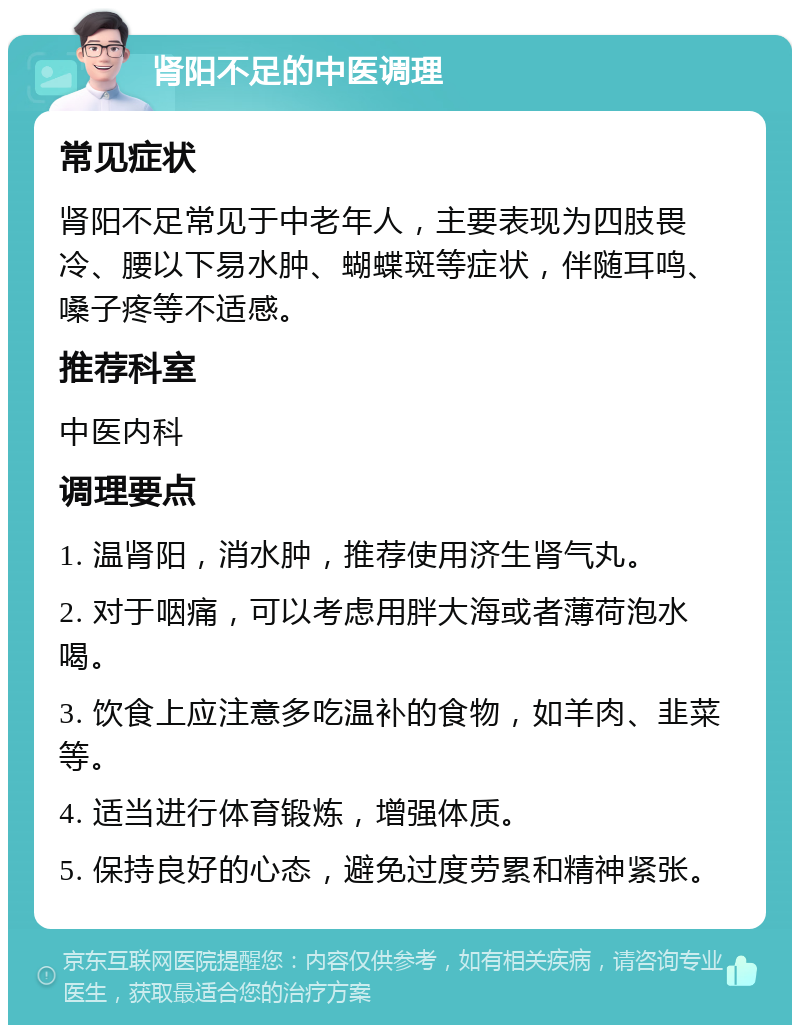 肾阳不足的中医调理 常见症状 肾阳不足常见于中老年人，主要表现为四肢畏冷、腰以下易水肿、蝴蝶斑等症状，伴随耳鸣、嗓子疼等不适感。 推荐科室 中医内科 调理要点 1. 温肾阳，消水肿，推荐使用济生肾气丸。 2. 对于咽痛，可以考虑用胖大海或者薄荷泡水喝。 3. 饮食上应注意多吃温补的食物，如羊肉、韭菜等。 4. 适当进行体育锻炼，增强体质。 5. 保持良好的心态，避免过度劳累和精神紧张。