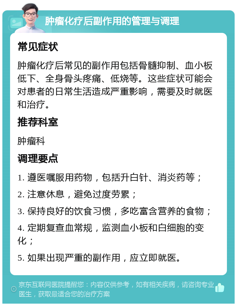 肿瘤化疗后副作用的管理与调理 常见症状 肿瘤化疗后常见的副作用包括骨髓抑制、血小板低下、全身骨头疼痛、低烧等。这些症状可能会对患者的日常生活造成严重影响，需要及时就医和治疗。 推荐科室 肿瘤科 调理要点 1. 遵医嘱服用药物，包括升白针、消炎药等； 2. 注意休息，避免过度劳累； 3. 保持良好的饮食习惯，多吃富含营养的食物； 4. 定期复查血常规，监测血小板和白细胞的变化； 5. 如果出现严重的副作用，应立即就医。