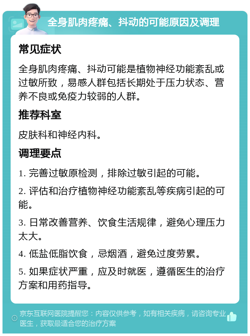 全身肌肉疼痛、抖动的可能原因及调理 常见症状 全身肌肉疼痛、抖动可能是植物神经功能紊乱或过敏所致，易感人群包括长期处于压力状态、营养不良或免疫力较弱的人群。 推荐科室 皮肤科和神经内科。 调理要点 1. 完善过敏原检测，排除过敏引起的可能。 2. 评估和治疗植物神经功能紊乱等疾病引起的可能。 3. 日常改善营养、饮食生活规律，避免心理压力太大。 4. 低盐低脂饮食，忌烟酒，避免过度劳累。 5. 如果症状严重，应及时就医，遵循医生的治疗方案和用药指导。