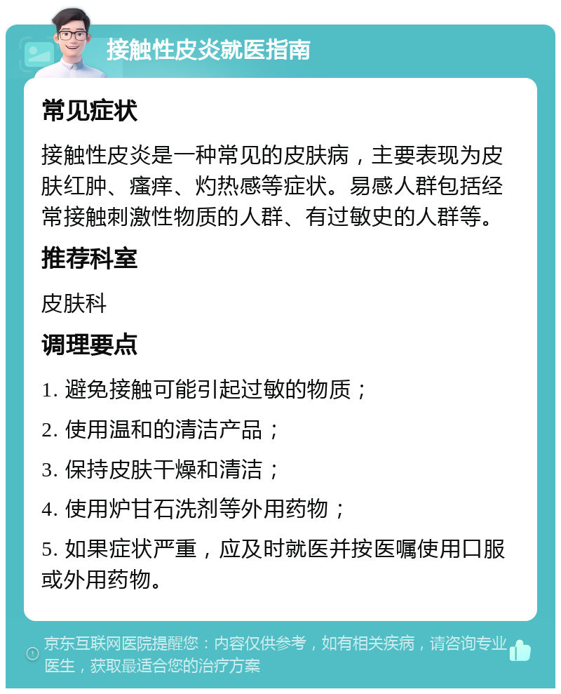 接触性皮炎就医指南 常见症状 接触性皮炎是一种常见的皮肤病，主要表现为皮肤红肿、瘙痒、灼热感等症状。易感人群包括经常接触刺激性物质的人群、有过敏史的人群等。 推荐科室 皮肤科 调理要点 1. 避免接触可能引起过敏的物质； 2. 使用温和的清洁产品； 3. 保持皮肤干燥和清洁； 4. 使用炉甘石洗剂等外用药物； 5. 如果症状严重，应及时就医并按医嘱使用口服或外用药物。