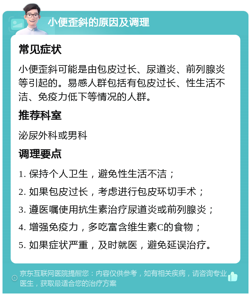 小便歪斜的原因及调理 常见症状 小便歪斜可能是由包皮过长、尿道炎、前列腺炎等引起的。易感人群包括有包皮过长、性生活不洁、免疫力低下等情况的人群。 推荐科室 泌尿外科或男科 调理要点 1. 保持个人卫生，避免性生活不洁； 2. 如果包皮过长，考虑进行包皮环切手术； 3. 遵医嘱使用抗生素治疗尿道炎或前列腺炎； 4. 增强免疫力，多吃富含维生素C的食物； 5. 如果症状严重，及时就医，避免延误治疗。