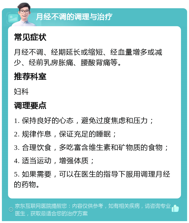 月经不调的调理与治疗 常见症状 月经不调、经期延长或缩短、经血量增多或减少、经前乳房胀痛、腰酸背痛等。 推荐科室 妇科 调理要点 1. 保持良好的心态，避免过度焦虑和压力； 2. 规律作息，保证充足的睡眠； 3. 合理饮食，多吃富含维生素和矿物质的食物； 4. 适当运动，增强体质； 5. 如果需要，可以在医生的指导下服用调理月经的药物。