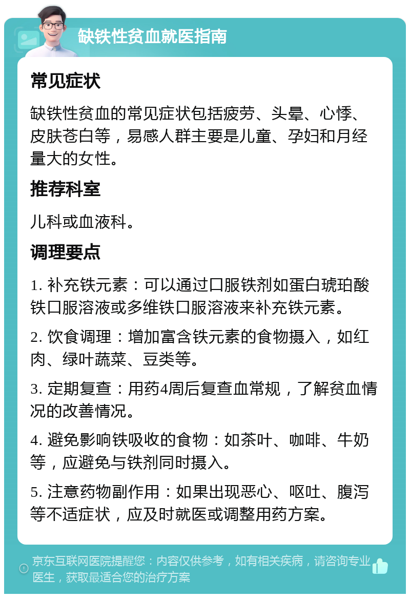 缺铁性贫血就医指南 常见症状 缺铁性贫血的常见症状包括疲劳、头晕、心悸、皮肤苍白等，易感人群主要是儿童、孕妇和月经量大的女性。 推荐科室 儿科或血液科。 调理要点 1. 补充铁元素：可以通过口服铁剂如蛋白琥珀酸铁口服溶液或多维铁口服溶液来补充铁元素。 2. 饮食调理：增加富含铁元素的食物摄入，如红肉、绿叶蔬菜、豆类等。 3. 定期复查：用药4周后复查血常规，了解贫血情况的改善情况。 4. 避免影响铁吸收的食物：如茶叶、咖啡、牛奶等，应避免与铁剂同时摄入。 5. 注意药物副作用：如果出现恶心、呕吐、腹泻等不适症状，应及时就医或调整用药方案。