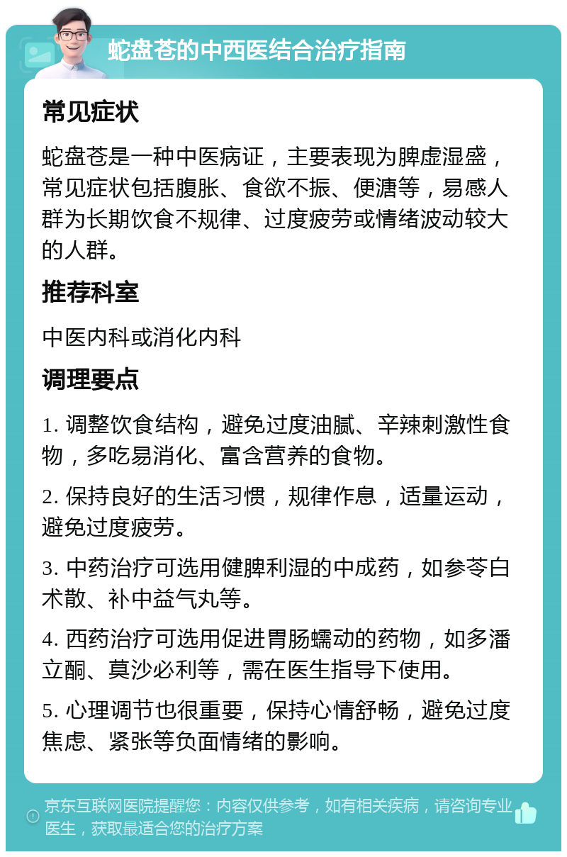 蛇盘苍的中西医结合治疗指南 常见症状 蛇盘苍是一种中医病证，主要表现为脾虚湿盛，常见症状包括腹胀、食欲不振、便溏等，易感人群为长期饮食不规律、过度疲劳或情绪波动较大的人群。 推荐科室 中医内科或消化内科 调理要点 1. 调整饮食结构，避免过度油腻、辛辣刺激性食物，多吃易消化、富含营养的食物。 2. 保持良好的生活习惯，规律作息，适量运动，避免过度疲劳。 3. 中药治疗可选用健脾利湿的中成药，如参苓白术散、补中益气丸等。 4. 西药治疗可选用促进胃肠蠕动的药物，如多潘立酮、莫沙必利等，需在医生指导下使用。 5. 心理调节也很重要，保持心情舒畅，避免过度焦虑、紧张等负面情绪的影响。