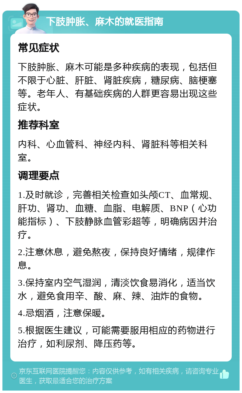 下肢肿胀、麻木的就医指南 常见症状 下肢肿胀、麻木可能是多种疾病的表现，包括但不限于心脏、肝脏、肾脏疾病，糖尿病、脑梗塞等。老年人、有基础疾病的人群更容易出现这些症状。 推荐科室 内科、心血管科、神经内科、肾脏科等相关科室。 调理要点 1.及时就诊，完善相关检查如头颅CT、血常规、肝功、肾功、血糖、血脂、电解质、BNP（心功能指标）、下肢静脉血管彩超等，明确病因并治疗。 2.注意休息，避免熬夜，保持良好情绪，规律作息。 3.保持室内空气湿润，清淡饮食易消化，适当饮水，避免食用辛、酸、麻、辣、油炸的食物。 4.忌烟酒，注意保暖。 5.根据医生建议，可能需要服用相应的药物进行治疗，如利尿剂、降压药等。