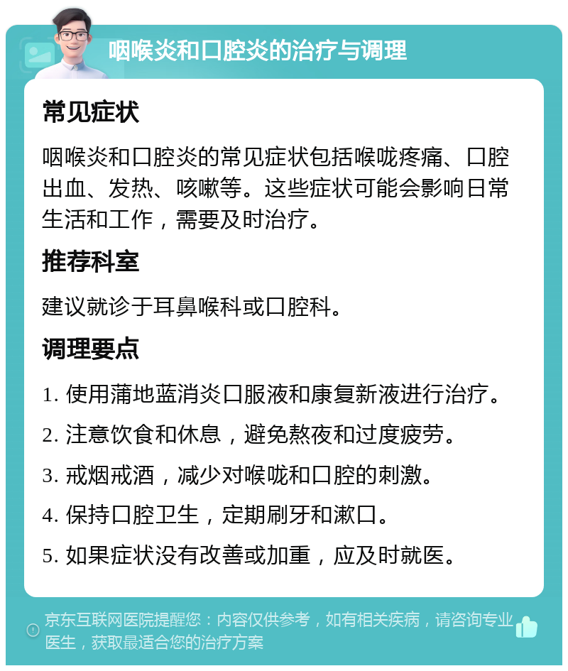 咽喉炎和口腔炎的治疗与调理 常见症状 咽喉炎和口腔炎的常见症状包括喉咙疼痛、口腔出血、发热、咳嗽等。这些症状可能会影响日常生活和工作，需要及时治疗。 推荐科室 建议就诊于耳鼻喉科或口腔科。 调理要点 1. 使用蒲地蓝消炎口服液和康复新液进行治疗。 2. 注意饮食和休息，避免熬夜和过度疲劳。 3. 戒烟戒酒，减少对喉咙和口腔的刺激。 4. 保持口腔卫生，定期刷牙和漱口。 5. 如果症状没有改善或加重，应及时就医。