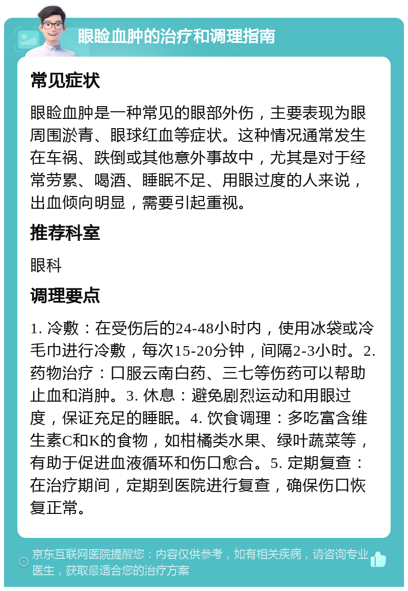 眼睑血肿的治疗和调理指南 常见症状 眼睑血肿是一种常见的眼部外伤，主要表现为眼周围淤青、眼球红血等症状。这种情况通常发生在车祸、跌倒或其他意外事故中，尤其是对于经常劳累、喝酒、睡眠不足、用眼过度的人来说，出血倾向明显，需要引起重视。 推荐科室 眼科 调理要点 1. 冷敷：在受伤后的24-48小时内，使用冰袋或冷毛巾进行冷敷，每次15-20分钟，间隔2-3小时。2. 药物治疗：口服云南白药、三七等伤药可以帮助止血和消肿。3. 休息：避免剧烈运动和用眼过度，保证充足的睡眠。4. 饮食调理：多吃富含维生素C和K的食物，如柑橘类水果、绿叶蔬菜等，有助于促进血液循环和伤口愈合。5. 定期复查：在治疗期间，定期到医院进行复查，确保伤口恢复正常。