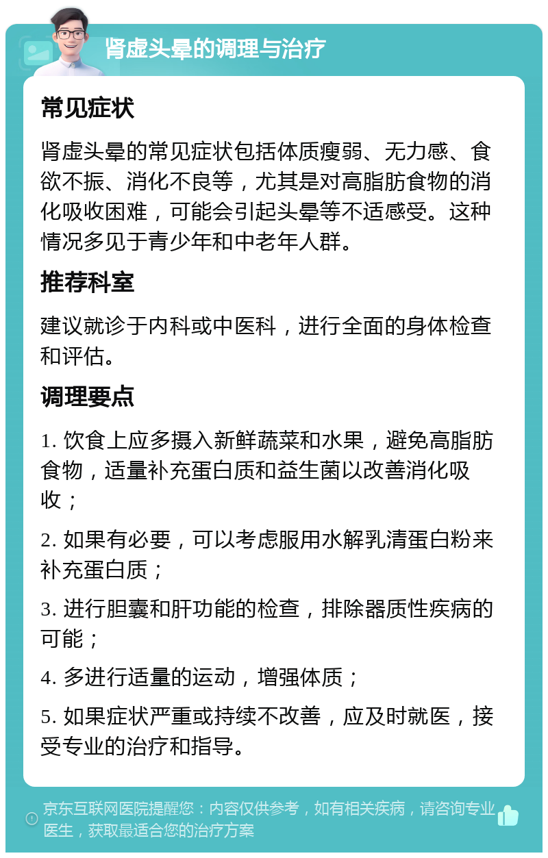 肾虚头晕的调理与治疗 常见症状 肾虚头晕的常见症状包括体质瘦弱、无力感、食欲不振、消化不良等，尤其是对高脂肪食物的消化吸收困难，可能会引起头晕等不适感受。这种情况多见于青少年和中老年人群。 推荐科室 建议就诊于内科或中医科，进行全面的身体检查和评估。 调理要点 1. 饮食上应多摄入新鲜蔬菜和水果，避免高脂肪食物，适量补充蛋白质和益生菌以改善消化吸收； 2. 如果有必要，可以考虑服用水解乳清蛋白粉来补充蛋白质； 3. 进行胆囊和肝功能的检查，排除器质性疾病的可能； 4. 多进行适量的运动，增强体质； 5. 如果症状严重或持续不改善，应及时就医，接受专业的治疗和指导。