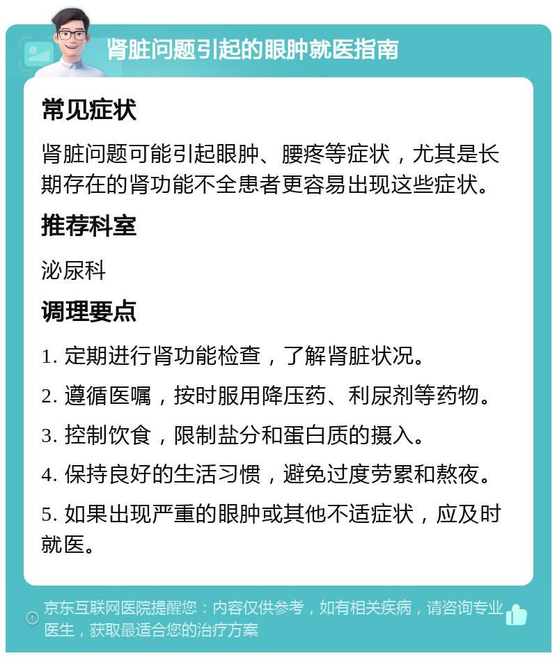 肾脏问题引起的眼肿就医指南 常见症状 肾脏问题可能引起眼肿、腰疼等症状，尤其是长期存在的肾功能不全患者更容易出现这些症状。 推荐科室 泌尿科 调理要点 1. 定期进行肾功能检查，了解肾脏状况。 2. 遵循医嘱，按时服用降压药、利尿剂等药物。 3. 控制饮食，限制盐分和蛋白质的摄入。 4. 保持良好的生活习惯，避免过度劳累和熬夜。 5. 如果出现严重的眼肿或其他不适症状，应及时就医。