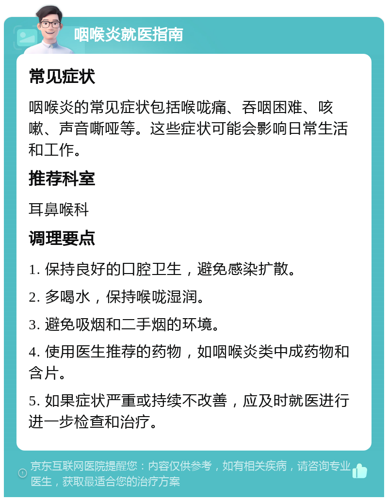 咽喉炎就医指南 常见症状 咽喉炎的常见症状包括喉咙痛、吞咽困难、咳嗽、声音嘶哑等。这些症状可能会影响日常生活和工作。 推荐科室 耳鼻喉科 调理要点 1. 保持良好的口腔卫生，避免感染扩散。 2. 多喝水，保持喉咙湿润。 3. 避免吸烟和二手烟的环境。 4. 使用医生推荐的药物，如咽喉炎类中成药物和含片。 5. 如果症状严重或持续不改善，应及时就医进行进一步检查和治疗。