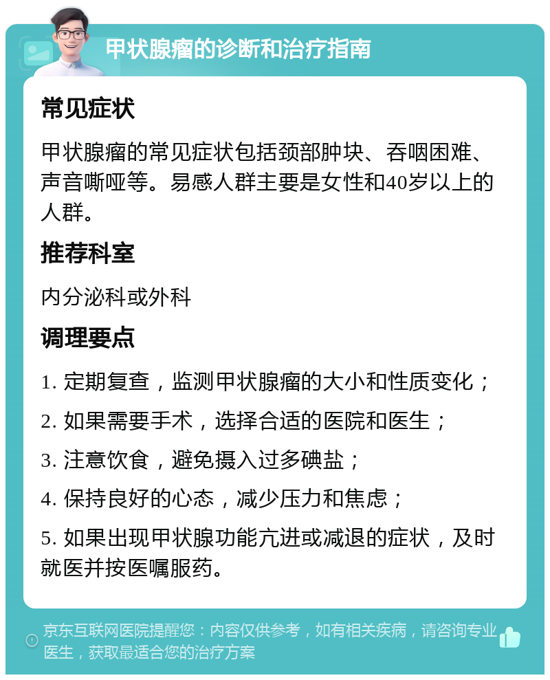 甲状腺瘤的诊断和治疗指南 常见症状 甲状腺瘤的常见症状包括颈部肿块、吞咽困难、声音嘶哑等。易感人群主要是女性和40岁以上的人群。 推荐科室 内分泌科或外科 调理要点 1. 定期复查，监测甲状腺瘤的大小和性质变化； 2. 如果需要手术，选择合适的医院和医生； 3. 注意饮食，避免摄入过多碘盐； 4. 保持良好的心态，减少压力和焦虑； 5. 如果出现甲状腺功能亢进或减退的症状，及时就医并按医嘱服药。