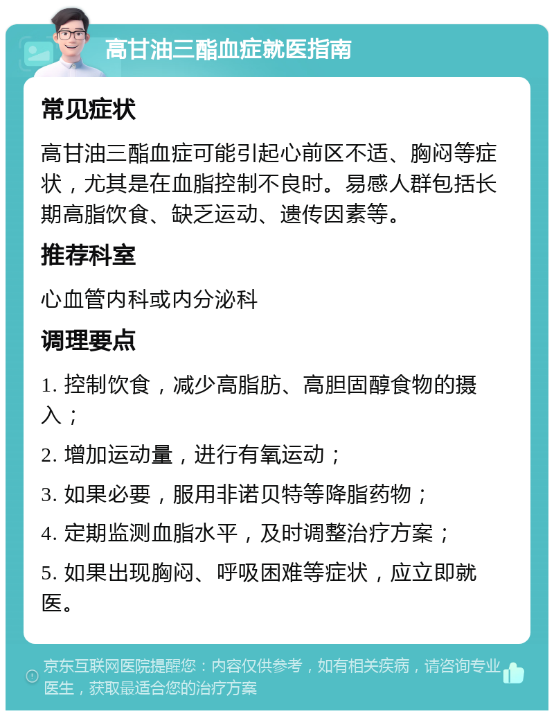 高甘油三酯血症就医指南 常见症状 高甘油三酯血症可能引起心前区不适、胸闷等症状，尤其是在血脂控制不良时。易感人群包括长期高脂饮食、缺乏运动、遗传因素等。 推荐科室 心血管内科或内分泌科 调理要点 1. 控制饮食，减少高脂肪、高胆固醇食物的摄入； 2. 增加运动量，进行有氧运动； 3. 如果必要，服用非诺贝特等降脂药物； 4. 定期监测血脂水平，及时调整治疗方案； 5. 如果出现胸闷、呼吸困难等症状，应立即就医。