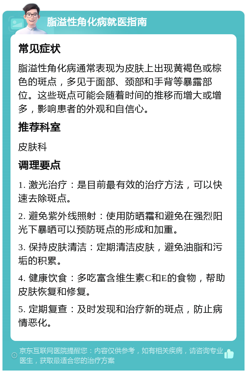 脂溢性角化病就医指南 常见症状 脂溢性角化病通常表现为皮肤上出现黄褐色或棕色的斑点，多见于面部、颈部和手背等暴露部位。这些斑点可能会随着时间的推移而增大或增多，影响患者的外观和自信心。 推荐科室 皮肤科 调理要点 1. 激光治疗：是目前最有效的治疗方法，可以快速去除斑点。 2. 避免紫外线照射：使用防晒霜和避免在强烈阳光下暴晒可以预防斑点的形成和加重。 3. 保持皮肤清洁：定期清洁皮肤，避免油脂和污垢的积累。 4. 健康饮食：多吃富含维生素C和E的食物，帮助皮肤恢复和修复。 5. 定期复查：及时发现和治疗新的斑点，防止病情恶化。