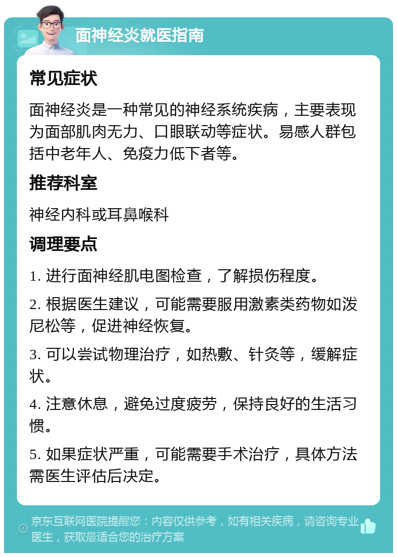 面神经炎就医指南 常见症状 面神经炎是一种常见的神经系统疾病，主要表现为面部肌肉无力、口眼联动等症状。易感人群包括中老年人、免疫力低下者等。 推荐科室 神经内科或耳鼻喉科 调理要点 1. 进行面神经肌电图检查，了解损伤程度。 2. 根据医生建议，可能需要服用激素类药物如泼尼松等，促进神经恢复。 3. 可以尝试物理治疗，如热敷、针灸等，缓解症状。 4. 注意休息，避免过度疲劳，保持良好的生活习惯。 5. 如果症状严重，可能需要手术治疗，具体方法需医生评估后决定。