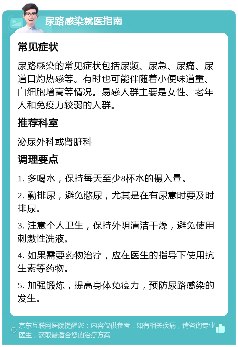 尿路感染就医指南 常见症状 尿路感染的常见症状包括尿频、尿急、尿痛、尿道口灼热感等。有时也可能伴随着小便味道重、白细胞增高等情况。易感人群主要是女性、老年人和免疫力较弱的人群。 推荐科室 泌尿外科或肾脏科 调理要点 1. 多喝水，保持每天至少8杯水的摄入量。 2. 勤排尿，避免憋尿，尤其是在有尿意时要及时排尿。 3. 注意个人卫生，保持外阴清洁干燥，避免使用刺激性洗液。 4. 如果需要药物治疗，应在医生的指导下使用抗生素等药物。 5. 加强锻炼，提高身体免疫力，预防尿路感染的发生。