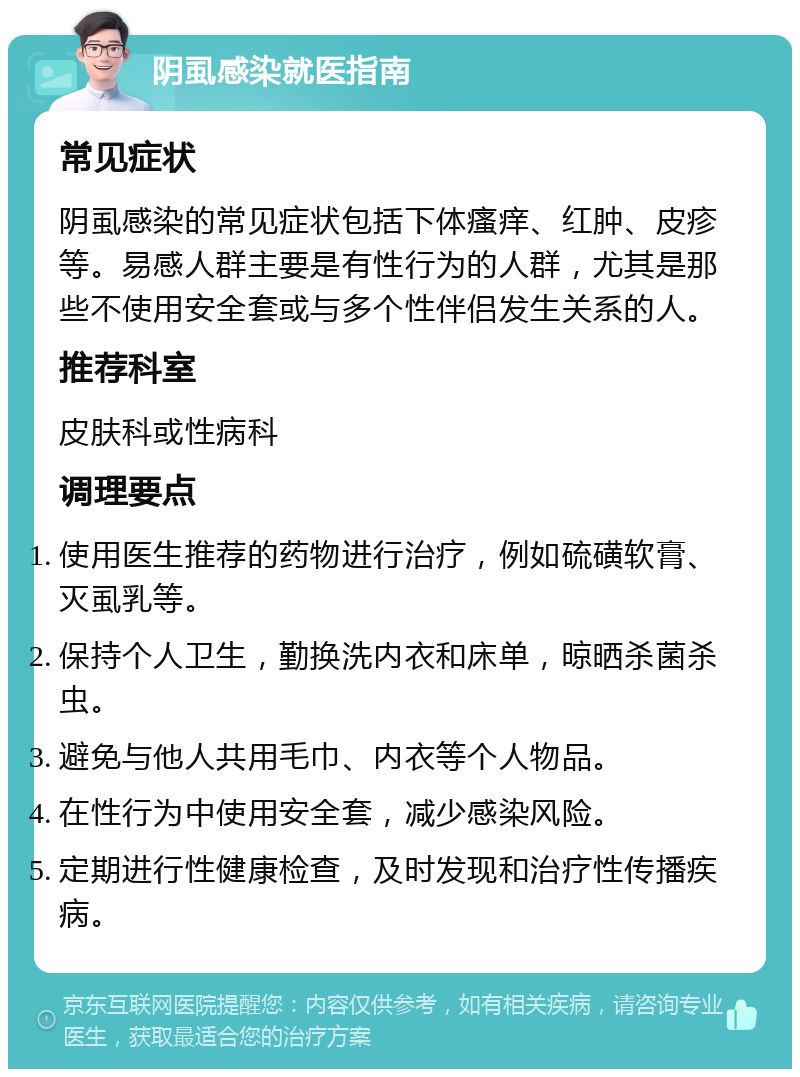 阴虱感染就医指南 常见症状 阴虱感染的常见症状包括下体瘙痒、红肿、皮疹等。易感人群主要是有性行为的人群，尤其是那些不使用安全套或与多个性伴侣发生关系的人。 推荐科室 皮肤科或性病科 调理要点 使用医生推荐的药物进行治疗，例如硫磺软膏、灭虱乳等。 保持个人卫生，勤换洗内衣和床单，晾晒杀菌杀虫。 避免与他人共用毛巾、内衣等个人物品。 在性行为中使用安全套，减少感染风险。 定期进行性健康检查，及时发现和治疗性传播疾病。