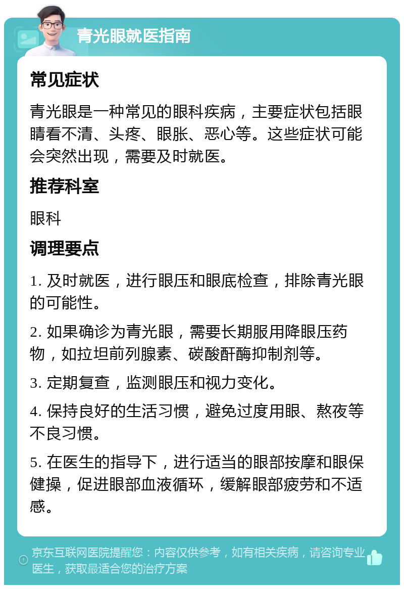 青光眼就医指南 常见症状 青光眼是一种常见的眼科疾病，主要症状包括眼睛看不清、头疼、眼胀、恶心等。这些症状可能会突然出现，需要及时就医。 推荐科室 眼科 调理要点 1. 及时就医，进行眼压和眼底检查，排除青光眼的可能性。 2. 如果确诊为青光眼，需要长期服用降眼压药物，如拉坦前列腺素、碳酸酐酶抑制剂等。 3. 定期复查，监测眼压和视力变化。 4. 保持良好的生活习惯，避免过度用眼、熬夜等不良习惯。 5. 在医生的指导下，进行适当的眼部按摩和眼保健操，促进眼部血液循环，缓解眼部疲劳和不适感。