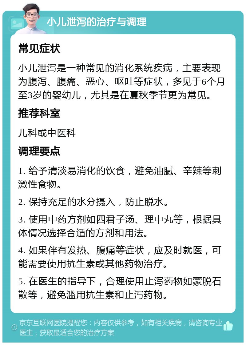 小儿泄泻的治疗与调理 常见症状 小儿泄泻是一种常见的消化系统疾病，主要表现为腹泻、腹痛、恶心、呕吐等症状，多见于6个月至3岁的婴幼儿，尤其是在夏秋季节更为常见。 推荐科室 儿科或中医科 调理要点 1. 给予清淡易消化的饮食，避免油腻、辛辣等刺激性食物。 2. 保持充足的水分摄入，防止脱水。 3. 使用中药方剂如四君子汤、理中丸等，根据具体情况选择合适的方剂和用法。 4. 如果伴有发热、腹痛等症状，应及时就医，可能需要使用抗生素或其他药物治疗。 5. 在医生的指导下，合理使用止泻药物如蒙脱石散等，避免滥用抗生素和止泻药物。