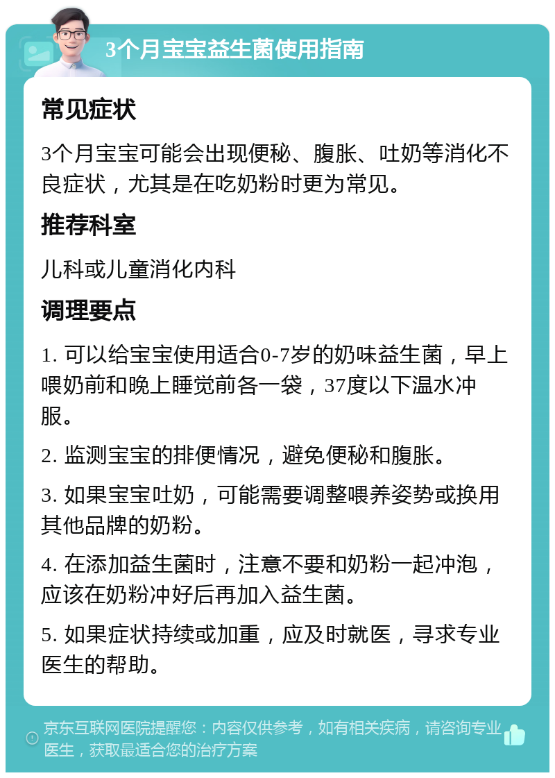 3个月宝宝益生菌使用指南 常见症状 3个月宝宝可能会出现便秘、腹胀、吐奶等消化不良症状，尤其是在吃奶粉时更为常见。 推荐科室 儿科或儿童消化内科 调理要点 1. 可以给宝宝使用适合0-7岁的奶味益生菌，早上喂奶前和晚上睡觉前各一袋，37度以下温水冲服。 2. 监测宝宝的排便情况，避免便秘和腹胀。 3. 如果宝宝吐奶，可能需要调整喂养姿势或换用其他品牌的奶粉。 4. 在添加益生菌时，注意不要和奶粉一起冲泡，应该在奶粉冲好后再加入益生菌。 5. 如果症状持续或加重，应及时就医，寻求专业医生的帮助。