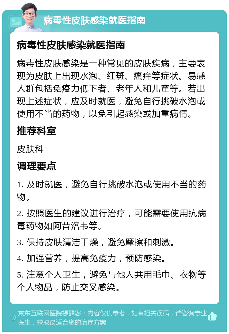 病毒性皮肤感染就医指南 病毒性皮肤感染就医指南 病毒性皮肤感染是一种常见的皮肤疾病，主要表现为皮肤上出现水泡、红斑、瘙痒等症状。易感人群包括免疫力低下者、老年人和儿童等。若出现上述症状，应及时就医，避免自行挑破水泡或使用不当的药物，以免引起感染或加重病情。 推荐科室 皮肤科 调理要点 1. 及时就医，避免自行挑破水泡或使用不当的药物。 2. 按照医生的建议进行治疗，可能需要使用抗病毒药物如阿昔洛韦等。 3. 保持皮肤清洁干燥，避免摩擦和刺激。 4. 加强营养，提高免疫力，预防感染。 5. 注意个人卫生，避免与他人共用毛巾、衣物等个人物品，防止交叉感染。