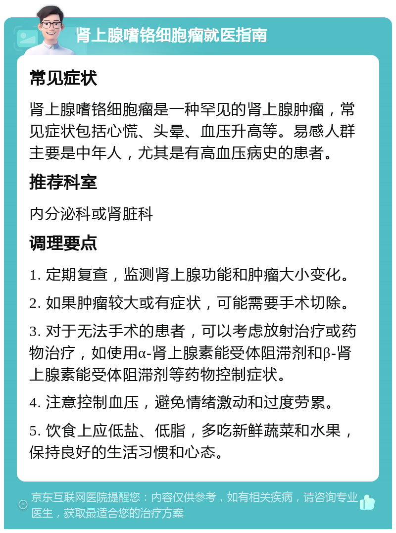 肾上腺嗜铬细胞瘤就医指南 常见症状 肾上腺嗜铬细胞瘤是一种罕见的肾上腺肿瘤，常见症状包括心慌、头晕、血压升高等。易感人群主要是中年人，尤其是有高血压病史的患者。 推荐科室 内分泌科或肾脏科 调理要点 1. 定期复查，监测肾上腺功能和肿瘤大小变化。 2. 如果肿瘤较大或有症状，可能需要手术切除。 3. 对于无法手术的患者，可以考虑放射治疗或药物治疗，如使用α-肾上腺素能受体阻滞剂和β-肾上腺素能受体阻滞剂等药物控制症状。 4. 注意控制血压，避免情绪激动和过度劳累。 5. 饮食上应低盐、低脂，多吃新鲜蔬菜和水果，保持良好的生活习惯和心态。