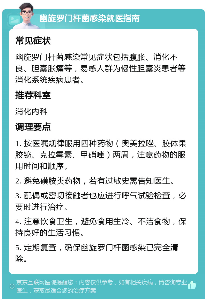 幽旋罗门杆菌感染就医指南 常见症状 幽旋罗门杆菌感染常见症状包括腹胀、消化不良、胆囊胀痛等，易感人群为慢性胆囊炎患者等消化系统疾病患者。 推荐科室 消化内科 调理要点 1. 按医嘱规律服用四种药物（奥美拉唑、胶体果胶铋、克拉霉素、甲硝唑）两周，注意药物的服用时间和顺序。 2. 避免磺胺类药物，若有过敏史需告知医生。 3. 配偶或密切接触者也应进行呼气试验检查，必要时进行治疗。 4. 注意饮食卫生，避免食用生冷、不洁食物，保持良好的生活习惯。 5. 定期复查，确保幽旋罗门杆菌感染已完全清除。