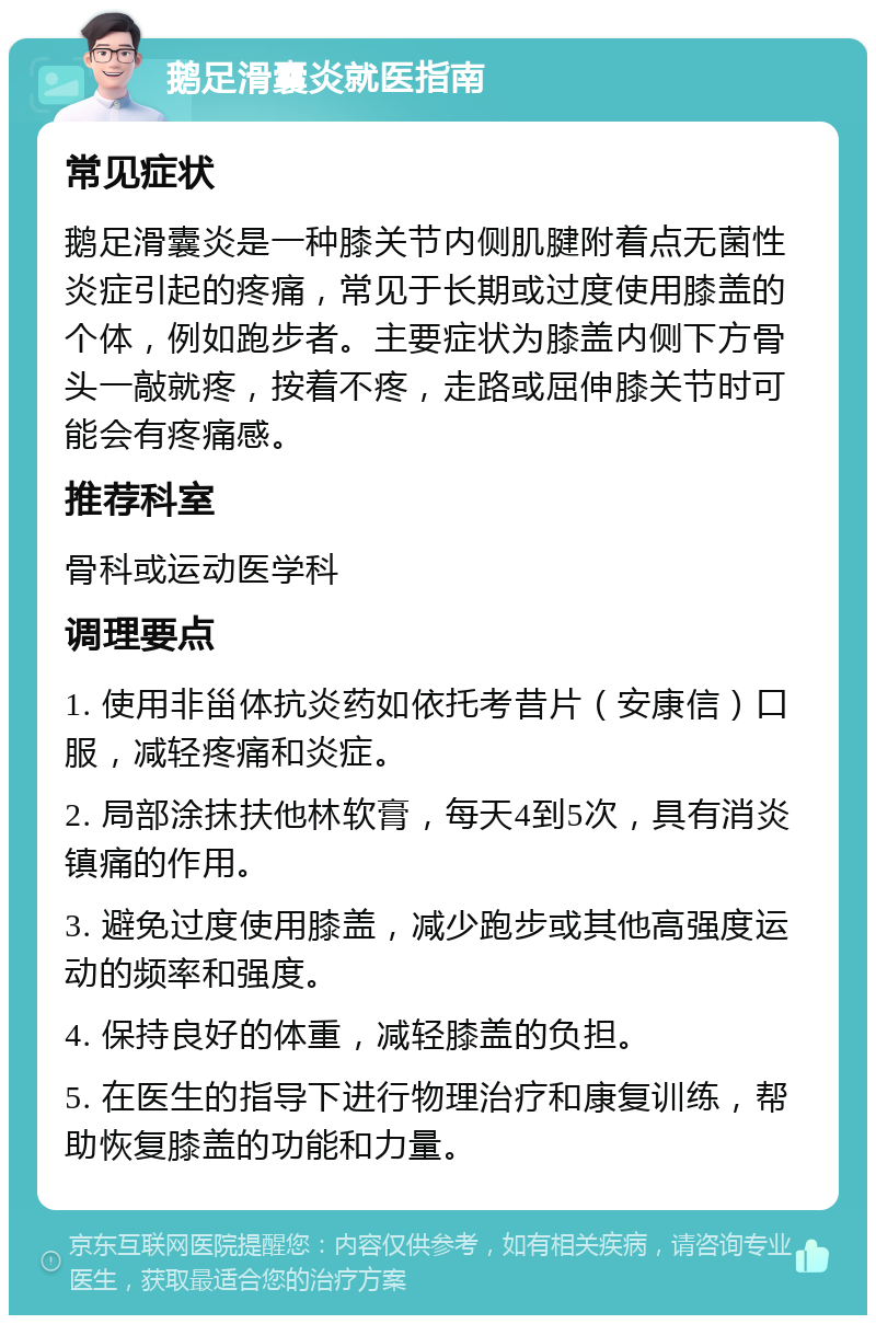 鹅足滑囊炎就医指南 常见症状 鹅足滑囊炎是一种膝关节内侧肌腱附着点无菌性炎症引起的疼痛，常见于长期或过度使用膝盖的个体，例如跑步者。主要症状为膝盖内侧下方骨头一敲就疼，按着不疼，走路或屈伸膝关节时可能会有疼痛感。 推荐科室 骨科或运动医学科 调理要点 1. 使用非甾体抗炎药如依托考昔片（安康信）口服，减轻疼痛和炎症。 2. 局部涂抹扶他林软膏，每天4到5次，具有消炎镇痛的作用。 3. 避免过度使用膝盖，减少跑步或其他高强度运动的频率和强度。 4. 保持良好的体重，减轻膝盖的负担。 5. 在医生的指导下进行物理治疗和康复训练，帮助恢复膝盖的功能和力量。