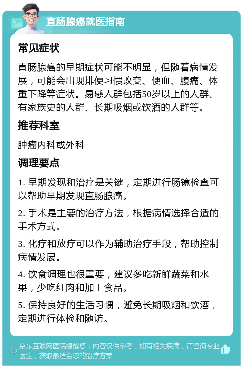 直肠腺癌就医指南 常见症状 直肠腺癌的早期症状可能不明显，但随着病情发展，可能会出现排便习惯改变、便血、腹痛、体重下降等症状。易感人群包括50岁以上的人群、有家族史的人群、长期吸烟或饮酒的人群等。 推荐科室 肿瘤内科或外科 调理要点 1. 早期发现和治疗是关键，定期进行肠镜检查可以帮助早期发现直肠腺癌。 2. 手术是主要的治疗方法，根据病情选择合适的手术方式。 3. 化疗和放疗可以作为辅助治疗手段，帮助控制病情发展。 4. 饮食调理也很重要，建议多吃新鲜蔬菜和水果，少吃红肉和加工食品。 5. 保持良好的生活习惯，避免长期吸烟和饮酒，定期进行体检和随访。