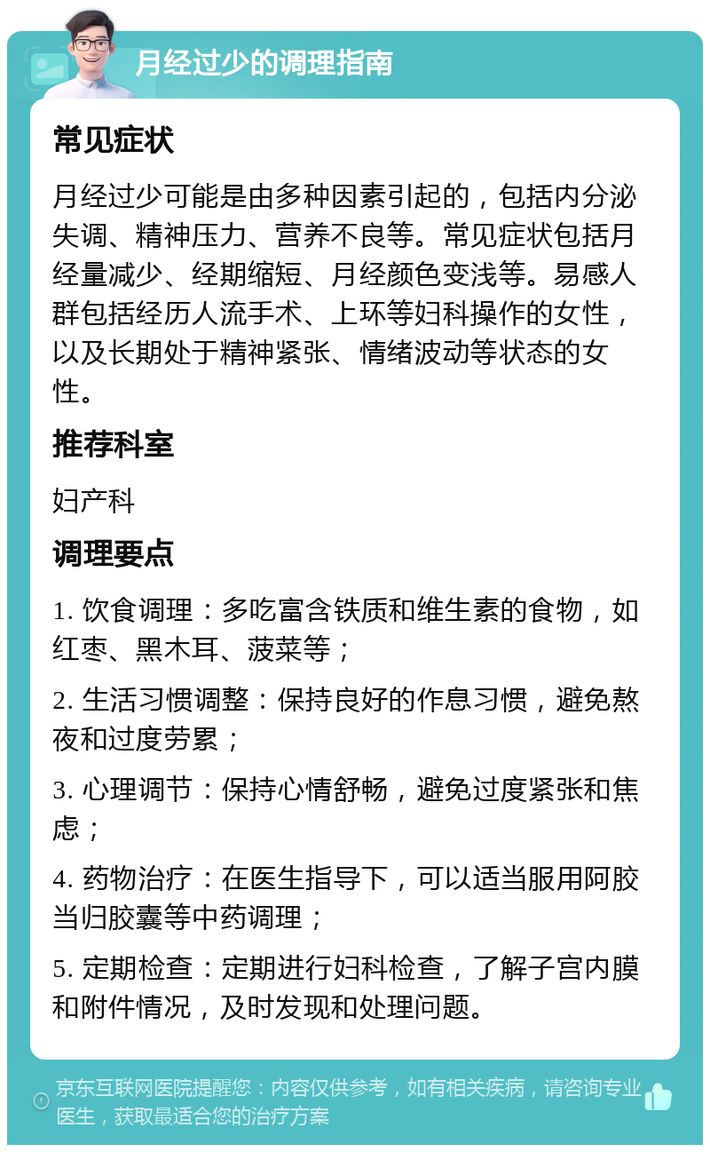 月经过少的调理指南 常见症状 月经过少可能是由多种因素引起的，包括内分泌失调、精神压力、营养不良等。常见症状包括月经量减少、经期缩短、月经颜色变浅等。易感人群包括经历人流手术、上环等妇科操作的女性，以及长期处于精神紧张、情绪波动等状态的女性。 推荐科室 妇产科 调理要点 1. 饮食调理：多吃富含铁质和维生素的食物，如红枣、黑木耳、菠菜等； 2. 生活习惯调整：保持良好的作息习惯，避免熬夜和过度劳累； 3. 心理调节：保持心情舒畅，避免过度紧张和焦虑； 4. 药物治疗：在医生指导下，可以适当服用阿胶当归胶囊等中药调理； 5. 定期检查：定期进行妇科检查，了解子宫内膜和附件情况，及时发现和处理问题。