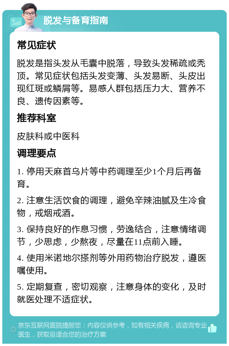 脱发与备育指南 常见症状 脱发是指头发从毛囊中脱落，导致头发稀疏或秃顶。常见症状包括头发变薄、头发易断、头皮出现红斑或鳞屑等。易感人群包括压力大、营养不良、遗传因素等。 推荐科室 皮肤科或中医科 调理要点 1. 停用天麻首乌片等中药调理至少1个月后再备育。 2. 注意生活饮食的调理，避免辛辣油腻及生冷食物，戒烟戒酒。 3. 保持良好的作息习惯，劳逸结合，注意情绪调节，少思虑，少熬夜，尽量在11点前入睡。 4. 使用米诺地尔搽剂等外用药物治疗脱发，遵医嘱使用。 5. 定期复查，密切观察，注意身体的变化，及时就医处理不适症状。