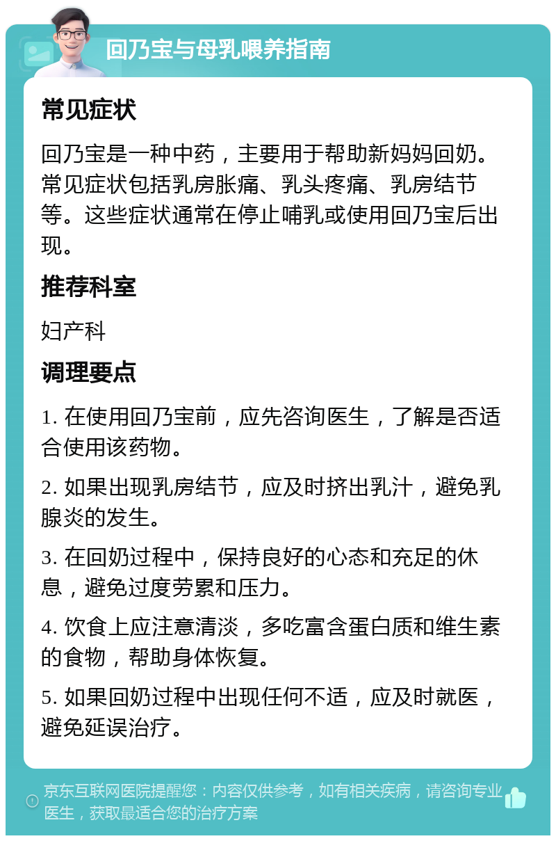 回乃宝与母乳喂养指南 常见症状 回乃宝是一种中药，主要用于帮助新妈妈回奶。常见症状包括乳房胀痛、乳头疼痛、乳房结节等。这些症状通常在停止哺乳或使用回乃宝后出现。 推荐科室 妇产科 调理要点 1. 在使用回乃宝前，应先咨询医生，了解是否适合使用该药物。 2. 如果出现乳房结节，应及时挤出乳汁，避免乳腺炎的发生。 3. 在回奶过程中，保持良好的心态和充足的休息，避免过度劳累和压力。 4. 饮食上应注意清淡，多吃富含蛋白质和维生素的食物，帮助身体恢复。 5. 如果回奶过程中出现任何不适，应及时就医，避免延误治疗。