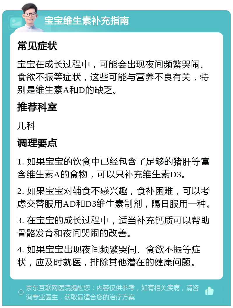 宝宝维生素补充指南 常见症状 宝宝在成长过程中，可能会出现夜间频繁哭闹、食欲不振等症状，这些可能与营养不良有关，特别是维生素A和D的缺乏。 推荐科室 儿科 调理要点 1. 如果宝宝的饮食中已经包含了足够的猪肝等富含维生素A的食物，可以只补充维生素D3。 2. 如果宝宝对辅食不感兴趣，食补困难，可以考虑交替服用AD和D3维生素制剂，隔日服用一种。 3. 在宝宝的成长过程中，适当补充钙质可以帮助骨骼发育和夜间哭闹的改善。 4. 如果宝宝出现夜间频繁哭闹、食欲不振等症状，应及时就医，排除其他潜在的健康问题。