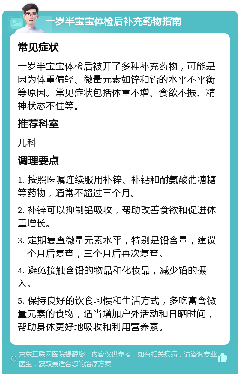 一岁半宝宝体检后补充药物指南 常见症状 一岁半宝宝体检后被开了多种补充药物，可能是因为体重偏轻、微量元素如锌和铅的水平不平衡等原因。常见症状包括体重不增、食欲不振、精神状态不佳等。 推荐科室 儿科 调理要点 1. 按照医嘱连续服用补锌、补钙和耐氨酸葡糖糖等药物，通常不超过三个月。 2. 补锌可以抑制铅吸收，帮助改善食欲和促进体重增长。 3. 定期复查微量元素水平，特别是铅含量，建议一个月后复查，三个月后再次复查。 4. 避免接触含铅的物品和化妆品，减少铅的摄入。 5. 保持良好的饮食习惯和生活方式，多吃富含微量元素的食物，适当增加户外活动和日晒时间，帮助身体更好地吸收和利用营养素。