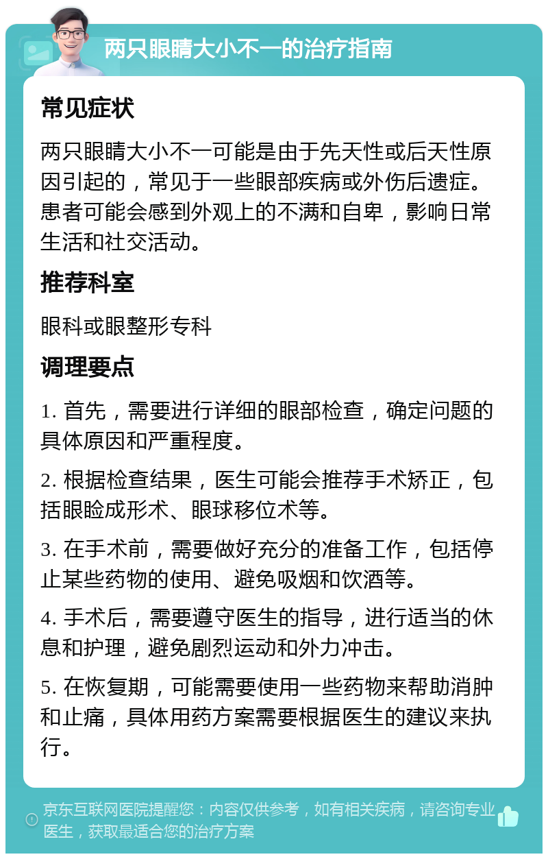 两只眼睛大小不一的治疗指南 常见症状 两只眼睛大小不一可能是由于先天性或后天性原因引起的，常见于一些眼部疾病或外伤后遗症。患者可能会感到外观上的不满和自卑，影响日常生活和社交活动。 推荐科室 眼科或眼整形专科 调理要点 1. 首先，需要进行详细的眼部检查，确定问题的具体原因和严重程度。 2. 根据检查结果，医生可能会推荐手术矫正，包括眼睑成形术、眼球移位术等。 3. 在手术前，需要做好充分的准备工作，包括停止某些药物的使用、避免吸烟和饮酒等。 4. 手术后，需要遵守医生的指导，进行适当的休息和护理，避免剧烈运动和外力冲击。 5. 在恢复期，可能需要使用一些药物来帮助消肿和止痛，具体用药方案需要根据医生的建议来执行。