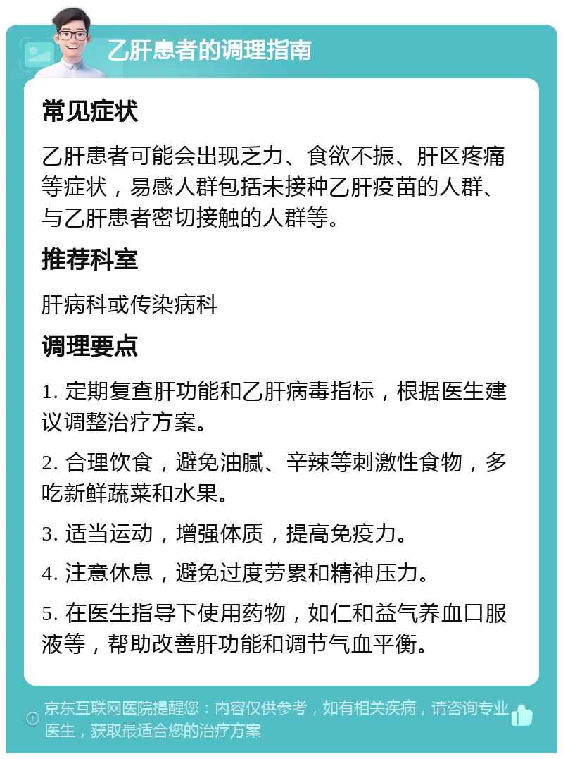 乙肝患者的调理指南 常见症状 乙肝患者可能会出现乏力、食欲不振、肝区疼痛等症状，易感人群包括未接种乙肝疫苗的人群、与乙肝患者密切接触的人群等。 推荐科室 肝病科或传染病科 调理要点 1. 定期复查肝功能和乙肝病毒指标，根据医生建议调整治疗方案。 2. 合理饮食，避免油腻、辛辣等刺激性食物，多吃新鲜蔬菜和水果。 3. 适当运动，增强体质，提高免疫力。 4. 注意休息，避免过度劳累和精神压力。 5. 在医生指导下使用药物，如仁和益气养血口服液等，帮助改善肝功能和调节气血平衡。