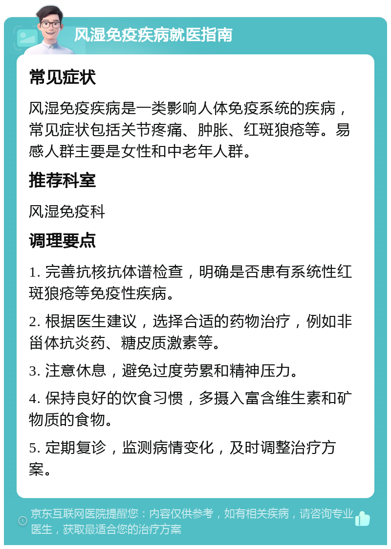 风湿免疫疾病就医指南 常见症状 风湿免疫疾病是一类影响人体免疫系统的疾病，常见症状包括关节疼痛、肿胀、红斑狼疮等。易感人群主要是女性和中老年人群。 推荐科室 风湿免疫科 调理要点 1. 完善抗核抗体谱检查，明确是否患有系统性红斑狼疮等免疫性疾病。 2. 根据医生建议，选择合适的药物治疗，例如非甾体抗炎药、糖皮质激素等。 3. 注意休息，避免过度劳累和精神压力。 4. 保持良好的饮食习惯，多摄入富含维生素和矿物质的食物。 5. 定期复诊，监测病情变化，及时调整治疗方案。