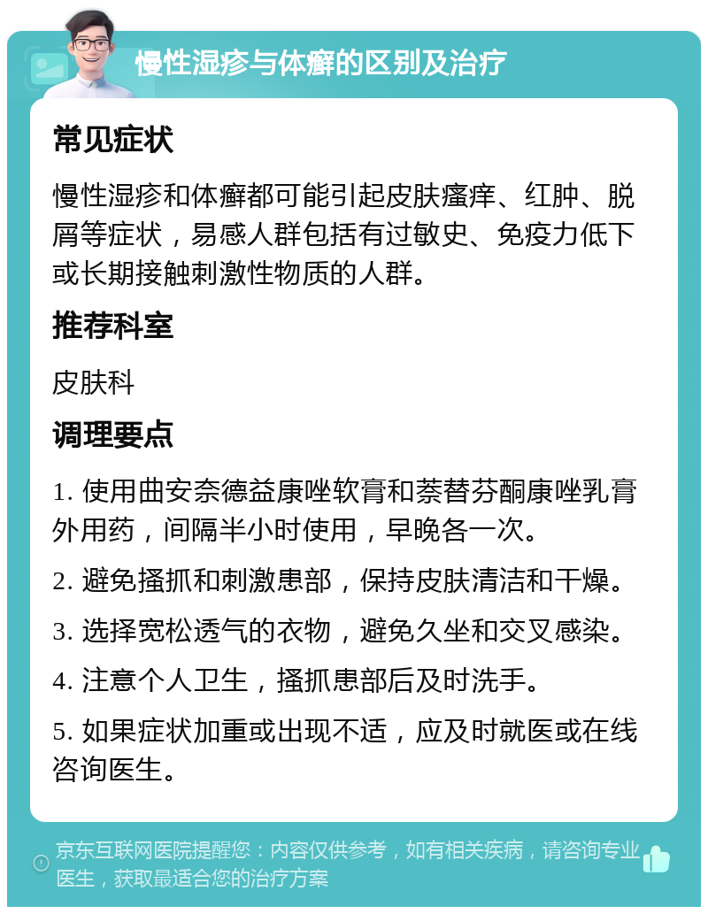 慢性湿疹与体癣的区别及治疗 常见症状 慢性湿疹和体癣都可能引起皮肤瘙痒、红肿、脱屑等症状，易感人群包括有过敏史、免疫力低下或长期接触刺激性物质的人群。 推荐科室 皮肤科 调理要点 1. 使用曲安奈德益康唑软膏和萘替芬酮康唑乳膏外用药，间隔半小时使用，早晚各一次。 2. 避免搔抓和刺激患部，保持皮肤清洁和干燥。 3. 选择宽松透气的衣物，避免久坐和交叉感染。 4. 注意个人卫生，搔抓患部后及时洗手。 5. 如果症状加重或出现不适，应及时就医或在线咨询医生。