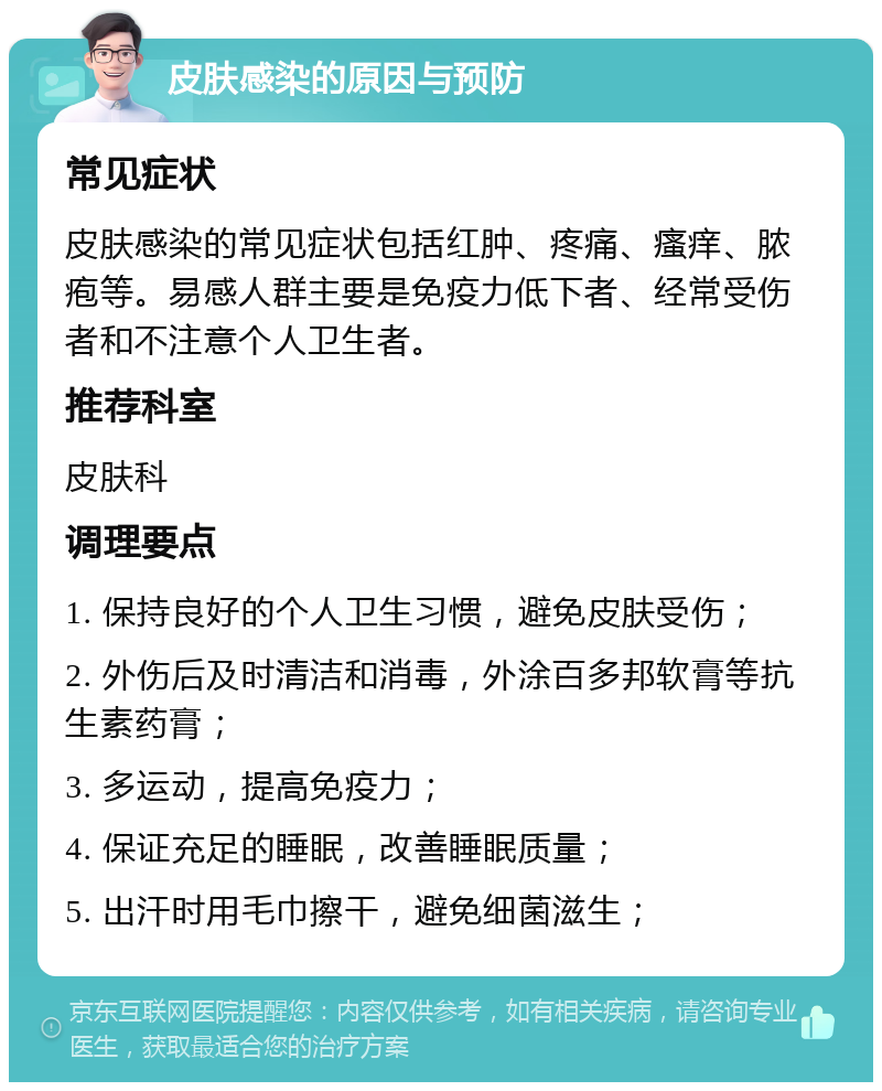 皮肤感染的原因与预防 常见症状 皮肤感染的常见症状包括红肿、疼痛、瘙痒、脓疱等。易感人群主要是免疫力低下者、经常受伤者和不注意个人卫生者。 推荐科室 皮肤科 调理要点 1. 保持良好的个人卫生习惯，避免皮肤受伤； 2. 外伤后及时清洁和消毒，外涂百多邦软膏等抗生素药膏； 3. 多运动，提高免疫力； 4. 保证充足的睡眠，改善睡眠质量； 5. 出汗时用毛巾擦干，避免细菌滋生；