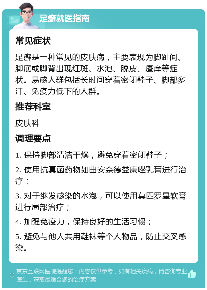 足癣就医指南 常见症状 足癣是一种常见的皮肤病，主要表现为脚趾间、脚底或脚背出现红斑、水泡、脱皮、瘙痒等症状。易感人群包括长时间穿着密闭鞋子、脚部多汗、免疫力低下的人群。 推荐科室 皮肤科 调理要点 1. 保持脚部清洁干燥，避免穿着密闭鞋子； 2. 使用抗真菌药物如曲安奈德益康唑乳膏进行治疗； 3. 对于继发感染的水泡，可以使用莫匹罗星软膏进行局部治疗； 4. 加强免疫力，保持良好的生活习惯； 5. 避免与他人共用鞋袜等个人物品，防止交叉感染。