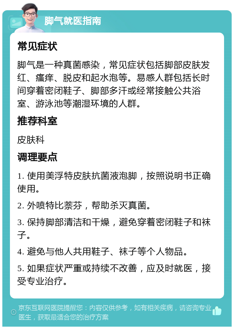 脚气就医指南 常见症状 脚气是一种真菌感染，常见症状包括脚部皮肤发红、瘙痒、脱皮和起水泡等。易感人群包括长时间穿着密闭鞋子、脚部多汗或经常接触公共浴室、游泳池等潮湿环境的人群。 推荐科室 皮肤科 调理要点 1. 使用美浮特皮肤抗菌液泡脚，按照说明书正确使用。 2. 外喷特比萘芬，帮助杀灭真菌。 3. 保持脚部清洁和干燥，避免穿着密闭鞋子和袜子。 4. 避免与他人共用鞋子、袜子等个人物品。 5. 如果症状严重或持续不改善，应及时就医，接受专业治疗。