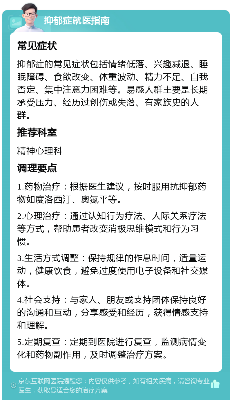 抑郁症就医指南 常见症状 抑郁症的常见症状包括情绪低落、兴趣减退、睡眠障碍、食欲改变、体重波动、精力不足、自我否定、集中注意力困难等。易感人群主要是长期承受压力、经历过创伤或失落、有家族史的人群。 推荐科室 精神心理科 调理要点 1.药物治疗：根据医生建议，按时服用抗抑郁药物如度洛西汀、奥氮平等。 2.心理治疗：通过认知行为疗法、人际关系疗法等方式，帮助患者改变消极思维模式和行为习惯。 3.生活方式调整：保持规律的作息时间，适量运动，健康饮食，避免过度使用电子设备和社交媒体。 4.社会支持：与家人、朋友或支持团体保持良好的沟通和互动，分享感受和经历，获得情感支持和理解。 5.定期复查：定期到医院进行复查，监测病情变化和药物副作用，及时调整治疗方案。