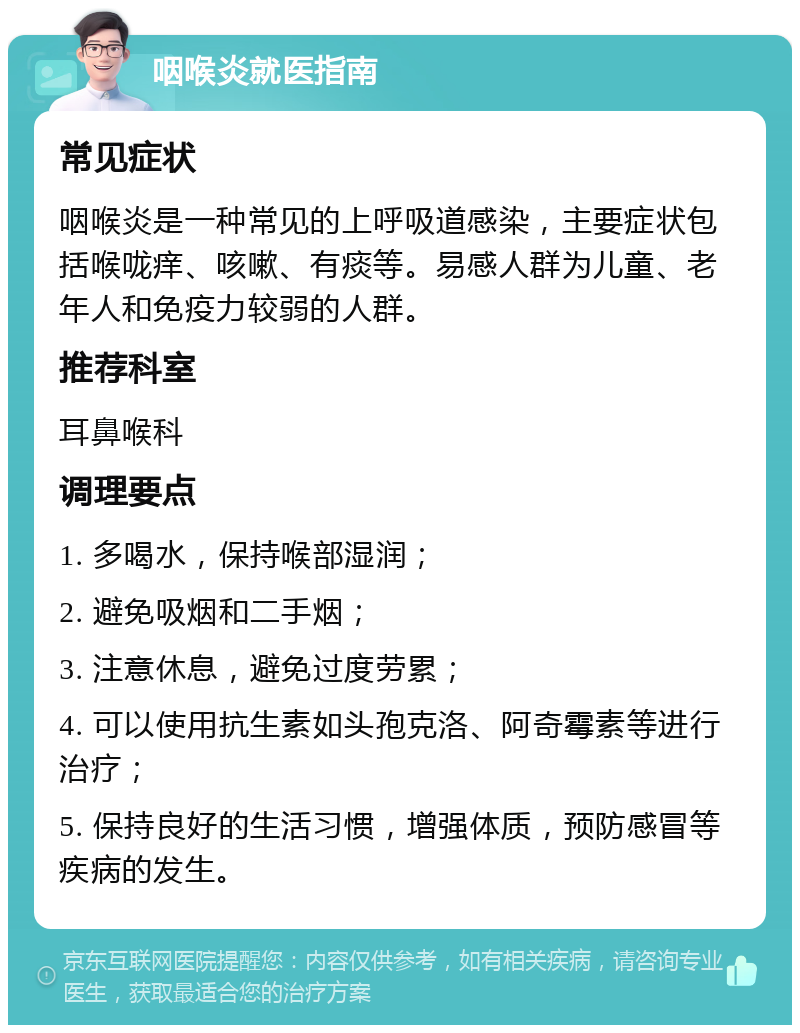 咽喉炎就医指南 常见症状 咽喉炎是一种常见的上呼吸道感染，主要症状包括喉咙痒、咳嗽、有痰等。易感人群为儿童、老年人和免疫力较弱的人群。 推荐科室 耳鼻喉科 调理要点 1. 多喝水，保持喉部湿润； 2. 避免吸烟和二手烟； 3. 注意休息，避免过度劳累； 4. 可以使用抗生素如头孢克洛、阿奇霉素等进行治疗； 5. 保持良好的生活习惯，增强体质，预防感冒等疾病的发生。